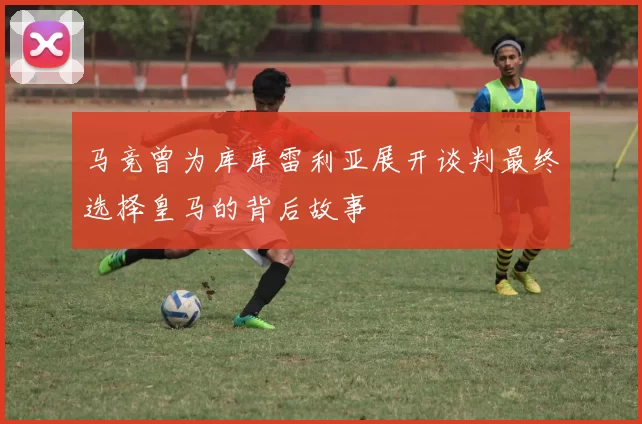 马竞曾为库库雷利亚展开谈判最终选择皇马的背后故事