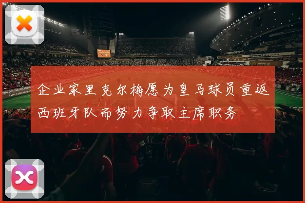 企业家里克尔梅愿为皇马球员重返西班牙队而努力争取主席职务