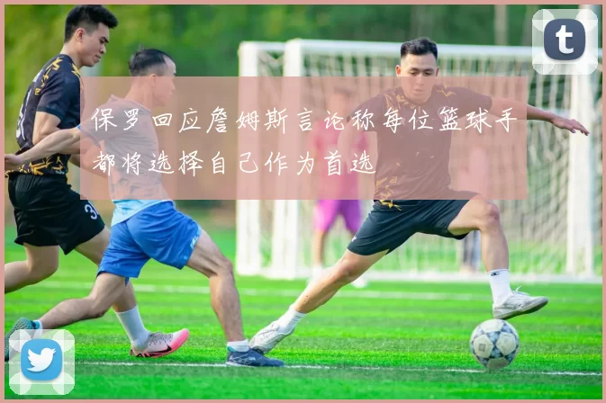 保罗回应詹姆斯言论称每位篮球手都将选择自己作为首选