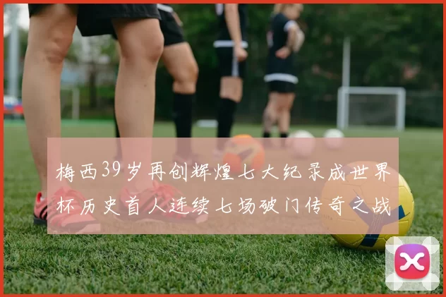 梅西39岁再创辉煌七大纪录成世界杯历史首人连续七场破门传奇之战