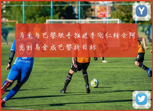 马竞与巴黎联手推进李刚仁转会阿克利乌舍成巴黎新目标