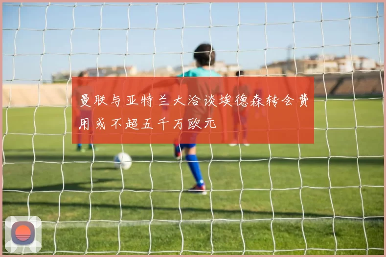 曼联与亚特兰大洽谈埃德森转会费用或不超五千万欧元
