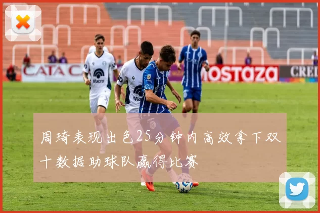 周琦表现出色25分钟内高效拿下双十数据助球队赢得比赛