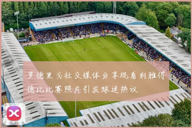 罗德里戈社交媒体分享观看利雅得德比比赛照片引发球迷热议