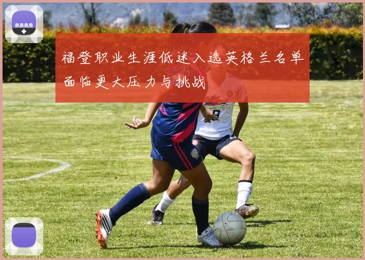 福登职业生涯低迷入选英格兰名单面临更大压力与挑战