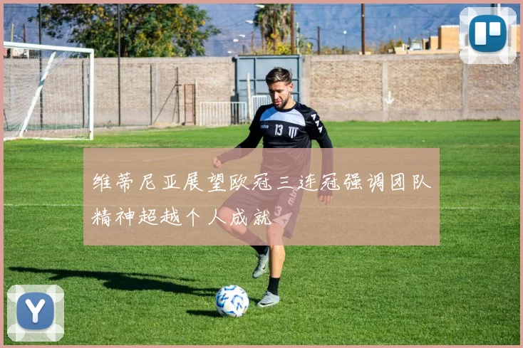 维蒂尼亚展望欧冠三连冠强调团队精神超越个人成就