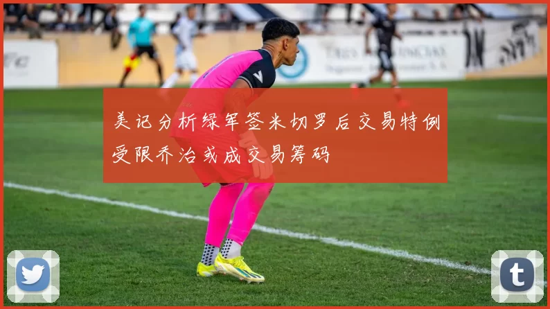 美记分析绿军签米切罗后交易特例受限乔治或成交易筹码