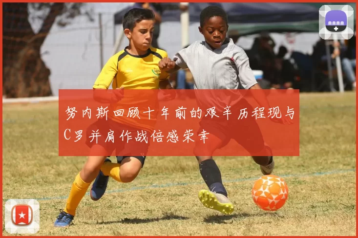 努内斯回顾十年前的艰辛历程现与C罗并肩作战倍感荣幸