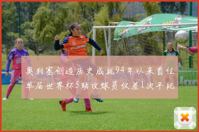奥利塞创造历史成就94年以来首位单届世界杯5助攻球员仅差1次平纪录