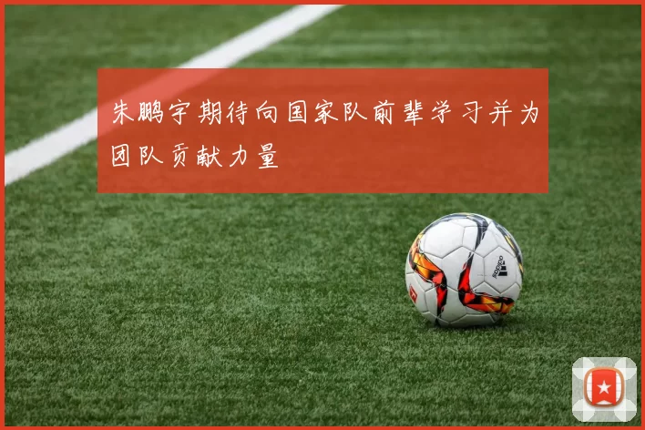 朱鹏宇期待向国家队前辈学习并为团队贡献力量