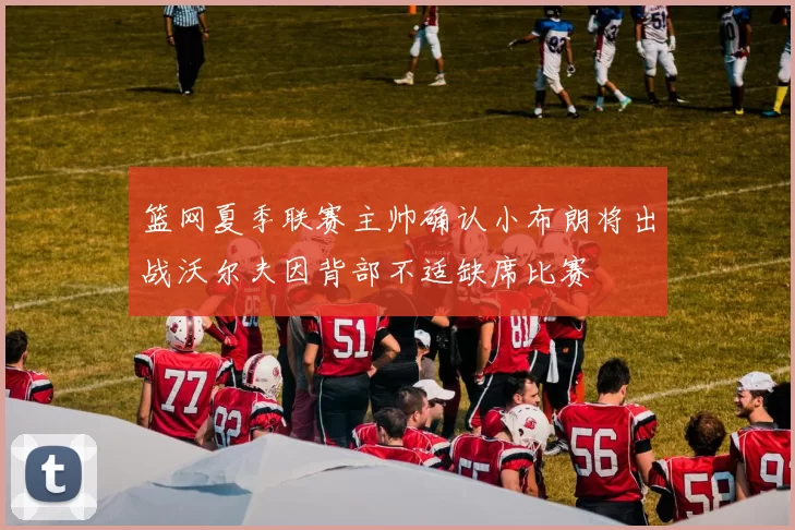 篮网夏季联赛主帅确认小布朗将出战沃尔夫因背部不适缺席比赛