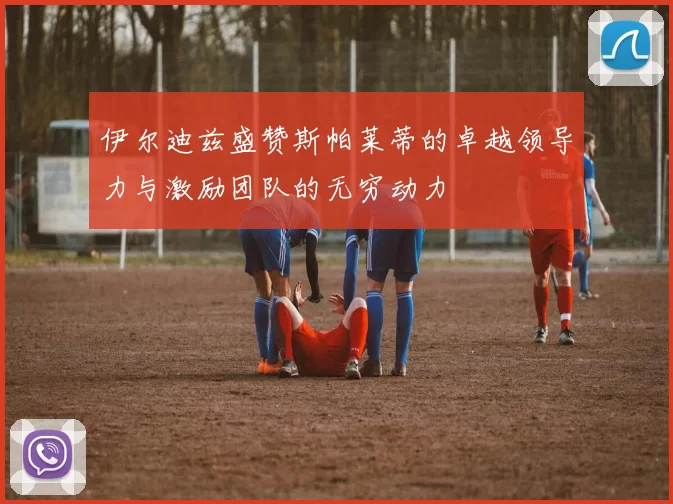 伊尔迪兹盛赞斯帕莱蒂的卓越领导力与激励团队的无穷动力