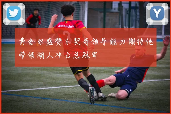 费舍尔盛赞东契奇领导能力期待他带领湖人冲击总冠军