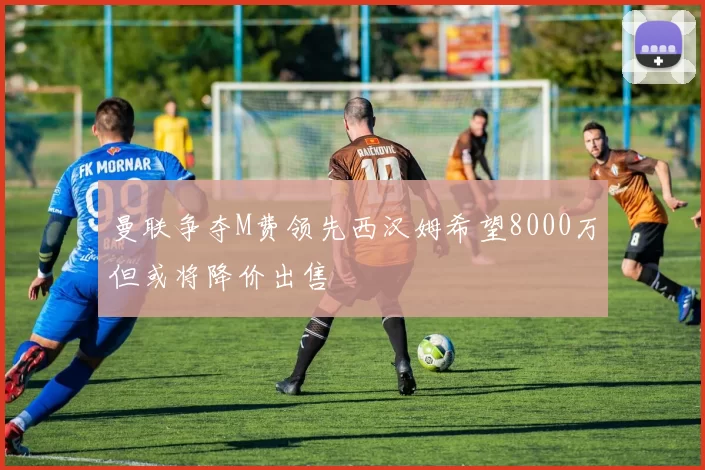 曼联争夺M费领先西汉姆希望8000万但或将降价出售