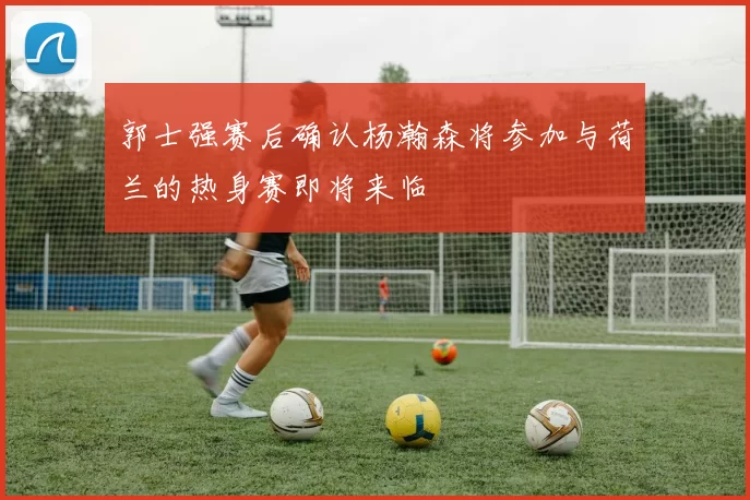 郭士强赛后确认杨瀚森将参加与荷兰的热身赛即将来临